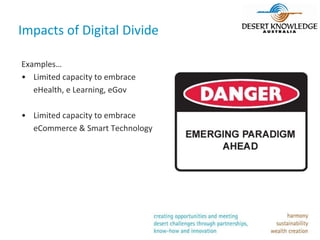 Impacts of Digital Divide

Examples…
• Limited capacity to embrace
   eHealth, e Learning, eGov

• Limited capacity to embrace
  eCommerce & Smart Technology
 