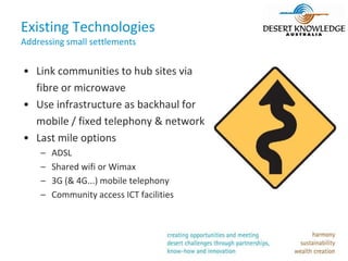 Existing Technologies
Addressing small settlements


• Link communities to hub sites via
  fibre or microwave
• Use infrastructure as backhaul for
  mobile / fixed telephony & network
• Last mile options
    –   ADSL
    –   Shared wifi or Wimax
    –   3G (& 4G...) mobile telephony
    –   Community access ICT facilities
 