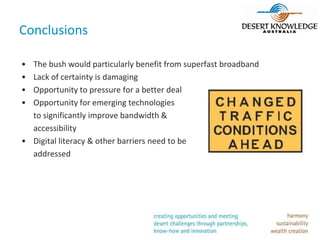 Conclusions

• The bush would particularly benefit from superfast broadband
• Lack of certainty is damaging
• Opportunity to pressure for a better deal
• Opportunity for emerging technologies
  to significantly improve bandwidth &
  accessibility
• Digital literacy & other barriers need to be
  addressed
 