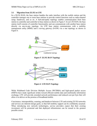 MMBI White Paper on Use of MPLS in LTE MR-238 Issue 1
February 2010 © The Broadband Forum. All rights reserved 10 of 23
3.1 Migration from 2G/3G to LTE
In a 2G/3G RAN, the base station handles the radio interface with the mobile station and the
controller manages one or more base stations to provide control functions such as radio-channel
setup, handovers, and so on. A hub-and-spoke topology enables communication from base
station to controller and controller to base station as shown in Figure 5. In an LTE RAN, the base
station itself consists of controller functionality and can communicate with another base station
directly via any-to-any topology. An LTE base station communicates with a mobility
management entity (MME) and a serving gateway (S-GW) via a star topology as shown in
Figure 6.
Figure 5 2G/3G RAN Topology
Figure 6 LTE RAN Topology
While Wideband Code Division Multiple Access (WCDMA) and high-speed packet access
(HSPA) have made significant strides toward efficient mobile data and multimedia information
exchange, LTE will provide extended network performance and reduced cost per byte that will
allow it to deliver on the promise of broadband mobile.
Coexistence, interoperability, roaming, and handover between LTE and existing 2G/3G networks
and services are inherent design goals, so that full mobility support can be confidently assumed.
When introducing new network technologies, service providers expect that their existing
investment will be protected and that deployed infrastructure can be reused to the greatest
possible extent.
 