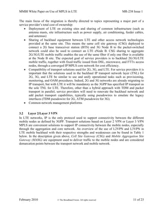 MMBI White Paper on Use of MPLS in LTE MR-238 Issue 1
February 2010 © The Broadband Forum. All rights reserved 11 of 23
The main focus of the migration is thereby directed to topics representing a major part of a
service provider’s total cost of ownership:
 Deployment of LTE on existing sites and sharing of common infrastructure (such as
antenna masts, site infrastructure such as power supply, air conditioning, feeder cables,
and antennas)
 Sharing of backhaul equipment between LTE and other access network technologies
provided at the same site. This means the same cell site gateway (CSG) deployed to
connect a 2G base transceiver station (BTS) and 3G Node B to the packet-switched
network could also be used to connect an LTE eNode B. CSG sharing to aggregate
2G/3G/LTE mobile traffic enables the use of the same fiber if only one fiber is available
at the Node B site. The expected goal of service providers is to backhaul 2G/3G/LTE
mobile traffic, together with fixed traffic issued from DSL, microwave, and FTTx access
nodes, through a converged IP/MPLS core network for cost efficiency.
 Compatibility of transport solutions used for 2G, 3G, and LTE. For service providers it is
important that the solutions used in the backhaul IP transport network layer (TNL) for
2G, 3G, and LTE be similar to use and unify operational tasks such as provisioning,
monitoring, and OAM procedures. Indeed, 2G and 3G networks are already migrating to
IP transport, but with LTE it will be mandatory as the 3GPP has specified IP transport as
the sole TNL for LTE. Therefore, other than a hybrid approach with TDM and packet
transport in parallel, service providers will need to renovate the backhaul network and
add packet transport capabilities, typically using pseudowires to emulate the legacy
interfaces (TDM pseudowire for 2G, ATM pseudowire for 3G).
 Common network management platforms
3.2 Layer 2/Layer 3 VPN
In LTE networks, IP is the only protocol used to support connectivity between the different
mobile nodes as defined by 3GPP. Transport solutions based on Layer 2 VPN or Layer 3 VPN
MPLS are convenient solutions to support IP connectivity between the mobile nodes, especially
through the aggregation and core network. An overview of the use of L2VPN and L3VPN in
LTE mobile backhaul with their respective strengths and weaknesses can be found in Table 1
below. In the description given above, Cell Site Gateway (CSG) and Mobile Aggregation Site
Gateway (MASG) are equipment used to deliver traffic to the mobile nodes and are considered
demarcation points between the transport network and mobile network.
 