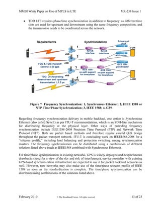 MMBI White Paper on Use of MPLS in LTE MR-238 Issue 1
February 2010 © The Broadband Forum. All rights reserved 13 of 23
 TDD LTE requires phase/time synchronization in addition to frequency, as different time
slots are used for upstream and downstream using the same frequency composition, and
the transmission needs to be coordinated across the network.
Figure 7 Frequency Synchronization: 1, Synchronous Ethernet; 2, IEEE 1588 or
NTP Time/Phase Synchronization; 3, IEEE 1588; 4, GPS
Regarding frequency synchronization delivery in mobile backhaul, one option is Synchronous
Ethernet (also called SyncE) as per ITU-T recommendations, which is an SDH-like mechanism
for distributing frequency at the physical layer. Other ways of providing frequency
synchronization include IEEE1588-2008 Precision Time Protocol (PTP) and Network Time
Protocol (NTP). Both are packet based methods and therefore require careful QoS design
throughout the packet transport network. ITU-T is concluding work on IEEE1588-2008 for a
“telecom profile,” including load balancing and protection switching among synchronization
masters. The frequency synchronization can be distributed using a combination of different
solutions listed above (such as IEEE1588 combined with Synchronous Ethernet).
For time/phase synchronization in existing networks, GPS is widely deployed and despite known
drawbacks (need for a view of the sky and risk of interference), service providers with existing
GPS-based synchronization infrastructure are expected to use it for packet backhaul networks as
well. However, new networks may also make use of the time/phase telecom profile of IEEE
1588 as soon as the standardization is complete. The time/phase synchronization can be
distributed using combinations of the solutions listed above.
eNB
eNB
eNB
eNB
s-GW
s-GW
FDD & TDD: Handoff
control ±50 ppb
SyncE
interface
SyncE
interfaces
Primary ref
clock
IEEE 1588
on-path support
for time/phase
IEEE 1588
on-path support
for time/phase
IEEE 1588
grandmaster
TDD: Orchestrating
downstream and upstream
transmission ±1.5 µs
Requirements Synchronization
1
2
3
4
NTP server
GPS
 
