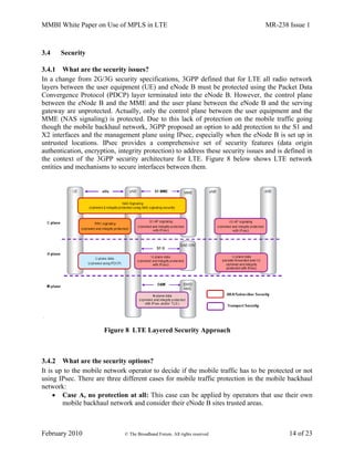MMBI White Paper on Use of MPLS in LTE MR-238 Issue 1
February 2010 © The Broadband Forum. All rights reserved 14 of 23
3.4 Security
3.4.1 What are the security issues?
In a change from 2G/3G security specifications, 3GPP defined that for LTE all radio network
layers between the user equipment (UE) and eNode B must be protected using the Packet Data
Convergence Protocol (PDCP) layer terminated into the eNode B. However, the control plane
between the eNode B and the MME and the user plane between the eNode B and the serving
gateway are unprotected. Actually, only the control plane between the user equipment and the
MME (NAS signaling) is protected. Due to this lack of protection on the mobile traffic going
though the mobile backhaul network, 3GPP proposed an option to add protection to the S1 and
X2 interfaces and the management plane using IPsec, especially when the eNode B is set up in
untrusted locations. IPsec provides a comprehensive set of security features (data origin
authentication, encryption, integrity protection) to address these security issues and is defined in
the context of the 3GPP security architecture for LTE. Figure 8 below shows LTE network
entities and mechanisms to secure interfaces between them.
Figure 8 LTE Layered Security Approach
3.4.2 What are the security options?
It is up to the mobile network operator to decide if the mobile traffic has to be protected or not
using IPsec. There are three different cases for mobile traffic protection in the mobile backhaul
network:
 Case A, no protection at all: This case can be applied by operators that use their own
mobile backhaul network and consider their eNode B sites trusted areas.
 