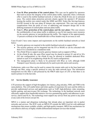 MMBI White Paper on Use of MPLS in LTE MR-238 Issue 1
February 2010 © The Broadband Forum. All rights reserved 15 of 23
 Case B, IPsec protection of the control plane: This case can be applied by operators
that want to ensure the integrity of the control plane traffic, especially when a wholesale
offer is used in the mobile backhaul network or when the eNode B sites are in untrusted
areas. The control plane protection prevents attacks against the operator’s IP domains
hosting the mobile core control nodes like MME and HSS. Nodes like Serving-Gateway
(S-GW) located in the user plane IP domain stay unprotected. This case may generate
complications from the point of view of addressing and transport design due to the
differing treatment of control plane and user plane traffic.
 Case C, IPsec protection of the control plane and the user plane: This case ensures
the confidentiality of user plane traffic in addition to case B, but requires more resources
on the security gateway to encrypt/decrypt the traffic. The impacts of the approximately
15 percent overhead on the bandwidth due to IPsec headers may be an issue as well.
Cases B and C have some impacts and requirements on the mobile backhaul network as listed
below:
 Security gateways are required in the mobile backhaul network to support IPsec
 The security gateway can be integrated into the EN or MASG or can be colocated with
them if it is considered as a standalone node.
 The eNode B has to support security gateway features such as support of IPsec.
 At the eNode B side, the same IPsec tunnel may be shared to protect S1 and all its X2s
(X2 star configuration) or the eNode B may be allowed to establish dedicated IPsec
tunnels to each of its neighboring eNode Bs (X2 mesh configuration).
 The management plane is likely to be protected with IPsec as well, although OAM
Transport Layer Security can alternatively be used to provide end-to-end security.
Furthermore, radio over fiber can be used to connect the remote radio unit to the base band unit
through one fiber, using a specific protocol to carry the radio network layer. The information
transported over this fiber is still protected by the PDCP radio layer of LTE so that there is no
need to protect it in the last mile.
3.5 Service Quality Assurance
LTE promises the support of high throughput, low latency, plug and play, FDD, and TDD in the
same platform. This will enable better and richer quality of experience for users and the ability to
provide sophisticated services and applications such as VoIP, high-definition video streaming,
mobile gaming, and peer-to-peer file exchange. The technology in the backhaul network must
efficiently support these bandwidth-intensive services guaranteeing quality and adherence to per-
service, end-to-end SLAs. The technology must support any service from any point to any point
at any scale at the lowest cost per bit.
MPLS is a mature and ubiquitous technology that already plays an important role in packet
networks and services. The IETF work on MPLS-TP extends the MPLS tool kit with additional
mechanisms that ensure scalable, reliable, and high-quality transport. MPLS has mechanisms for
cost-effective delivery of highly reliable differentiated transport services that include:
 