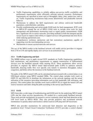 MMBI White Paper on Use of MPLS in LTE MR-238 Issue 1
February 2010 © The Broadband Forum. All rights reserved 16 of 23
 Traffic Engineering capabilities to reliably address per-service traffic availability and
performance requirements while efficiently utilizing network resources. Performance
requirements are specified in terms such as throughput, delay, jitter, packet loss, and so
on. Traffic Engineering mechanisms help ensure deterministic and predictable network
behavior.
 Mechanisms to address the QoS requirements and enforce end-to-end bandwidth
guarantees, controlled jitter, and delay.
 Flexible troubleshooting and carrier-grade OAM tools for fault management. IETF work
on MPLS-TP extends the set of MPLS OAM tools to include more tools for fault
management and performance monitoring (such as signal quality measurement). OAM
has a significant role in carrier networks, providing methods in both the transport and the
service layers to improve their ability to support services with guaranteed and strict SLAs
while reducing operational costs.
 Comprehensive resiliency (protection and fast restoration) mechanisms capable of
supporting even the most demanding services.
 Mechanisms to ensure secured networks and services.
The use of the MPLS toolkit in the backhaul network will enable service providers to migrate
from 2/3G to LTE and rapidly deploy new services in an economical way.
3.5.1 Traffic Engineering and QoS
The MMBI defines ways to apply several IETF standards on Traffic Engineering capabilities,
QoS mechanisms, and performance requirements to support transmission of differentiated
services over the backhaul network while meeting SLAs. These mechanisms allow service
providers to engineer the MPLS tunnel label-switched paths (LSPs) to optimize network
bandwidth, directing traffic flow over specific core tunnels to maximize throughput, reduce
congestion, and better utilize the resources in the backhaul network.
The paths of the MPLS tunnel LSPs can be calculated and provisioned with a control plane or an
OSS-based solution using MPLS standard MIBs. The control plane includes tools (such as
OSPF-TE and ISIS-TE) to distribute the information on the network topology and the actual
utilization of the resources (providing information such as link bandwidth, link utilization, and
priority). The control plane also includes tools (such as RSVP-TE) to signal the tunnel LSP and
reserve resources and states along the paths according to the service specifications.
3.5.2 OAM
MPLS provides a wide range of troubleshooting and OAM tools for the underlying MPLS tunnel
LSPs and the client services (pseudowires, IP) needed for a carrier-grade backhaul network.
These tools provide mechanisms for proactive service continuity check and fault detection at the
LSP level (such as MPLS BFD). They also provide proactive and on-demand network
maintenance to quickly detect and localize a defect (such as LSP ping and LSP traceroute).
MPLS also provides mechanisms for end-to-end fault detection and diagnostics at the
pseudowire level. Virtual Circuit Connection Verification (VCCV) provides a control channel
 