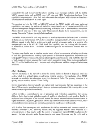 MMBI White Paper on Use of MPLS in LTE MR-238 Issue 1
February 2010 © The Broadband Forum. All rights reserved 17 of 23
associated with each pseudowire that allows sending OAM messages in-band with the traffic.
VCCV supports tools such as ICMP ping, LSP ping, and BFD. Pseudowires also have OAM
capabilities to propagate a client fault indication to the far-end peer, which detects a client-layer
failure condition and notifies its client layer.
The ongoing work in the IETF on MPLS-TP extends the MPLS toolkit with more tools and
capabilities, and shortly the toolkit will include a comprehensive set of carrier-grade OAM tools
for fault management and performance monitoring. New tools such as Remote Defect Indication,
Alarm Report, one-way or two-way Delay Measurement, Packet Loss measurement, and in-
service Diagnostic Tests are currently being defined.
The MPLS extended OAM tools may be used to monitor the network infrastructure, to enhance
its behavior and performance. MPLS allows seamless management of LSPs and pseudowires at
different nested levels, that is, at the end-to-end level of a transport path, at a segment of a
transport path, and at the MPLS-TP link level. This capability uses the existing MPLS construct
of hierarchical, nested LSPs. The MPLS OAM messages can be transmitted in-band with the
traffic.
The tools may also be used to monitor service levels offered to customers, allowing verification
of their SLA parameters and enabling rapid response to failures or degradation. The OAM tools
help speed troubleshooting (and therefore reduce operating expense) and help enable the delivery
of high-margin premium services that require short restoration times. These tools are applicable
for LTE mobile backhaul networks implemented using IP-based and Ethernet pseudowire-based
solutions.
3.5.3 Resiliency
Network resiliency is the network’s ability to restore traffic on failed or degraded links and
nodes, which is a critical factor in delivering reliable services. The resiliency of an MPLS
network can minimize the disruption to services in case of faults. The primary objective is to
quickly reroute services around a failed facility.
Service interruption time is typically an explicit and clear measure. Service guarantees in the
form of SLAs require a resilient network that can instantaneously detect link or node defects and
restore network operation immediately.
MPLS provides a comprehensive set of protection and restoration capabilities for serving
different faults that include global (centralized) and local (distributed) repair models. Traffic is
redirected onto other parts of the network so that the service interruption time is unnoticeable or
highly minimized. In general, protection actions are completed within tens of milliseconds, while
automated restoration actions are normally completed in hundreds of milliseconds.
MPLS offers fast convergence and mechanisms for failure detection and recovery needed to
maintain customer SLAs. Recovery actions may be triggered directly upon detection of a
network failure, or they may be under the control of an operator. General MPLS mechanisms for
recovery include alternate paths, bypass tunnels, and more. Recovery may be performed at
 