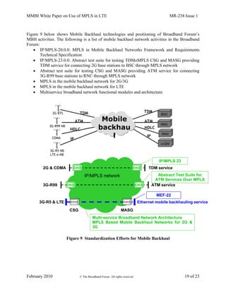 MMBI White Paper on Use of MPLS in LTE MR-238 Issue 1
February 2010 © The Broadband Forum. All rights reserved 19 of 23
Figure 9 below shows Mobile Backhaul technologies and positioning of Broadband Forum’s
MBH activities. The following is a list of mobile backhaul network activities in the Broadband
Forum:
 IP/MPLS-20.0.0: MPLS in Mobile Backhaul Networks Framework and Requirements
Technical Specification
 IP/MPLS-23.0.0: Abstract test suite for testing TDMoMPLS CSG and MASG providing
TDM service for connecting 2G base stations to BSC through MPLS network
 Abstract test suite for testing CSG and MASG providing ATM service for connecting
3G-R99 base stations to RNC through MPLS network
 MPLS in the mobile backhaul network for 2G/3G
 MPLS in the mobile backhaul network for LTE
 Multiservice broadband network functional modules and architecture
Figure 9 Standardization Efforts for Mobile Backhaul
2G BTS TDM
ATM
3G-R99 NB
CDMA
HDLC
Mobile
backhau
l
3G-R5 NB
LTE e-NB
IP
TDM
ATM
HDLC
IP
BSC
RNC
RNC
s-GW
Multi-service Broadband Network Architecture
MPLS Based Mobile Backhaul Networks for 2G &
3G
IP/MPLS network
Ethernet mobile backhauling service
MASG
TDM service
IP/MPLS 23
Abstract Test Suite for
ATM Services Over MPLS
MEF-22
CSG
2G & CDMA
3G-R99
3G-R5 & LTE
ATM service
 