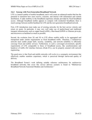 MMBI White Paper on Use of MPLS in LTE MR-238 Issue 1
February 2010 © The Broadband Forum. All rights reserved 20 of 23
3.6.2 Synergy with Next-Generation Broadband Network
LTE is a natural enabler of mobile broadband, and it will create an enhanced market that has the
potential to transform how users receive, consume, and interact with information and content
distribution. It adds mobility to the broadband experience already provided by fixed broadband
access. Although broadband mobile appears to compete with residential broadband, there is
much synergy between mobile backhaul for LTE and the next-generation broadband network.
First, LTE introduction must make use of existing networks for the best service velocity and
return on assets. In particular, it may very well make use of packet-based and traditional
transport infrastructures such as copper based (xDSL), fiber-based (GPON or Ethernet pt-to-pt),
and microwave as backhaul as much as possible.
Second, the evolution from 2G and 3G to LTE allows mobile traffic to be aggregated and
transported under similar requirements as fixed broadband traffic. Therefore, a multiservice
network must enable proper QoS, security, scalability, and network reliability to efficiently
converge fixed and mobile services. Furthermore, in such a converged environment, specific
requirements of LTE comparable to those of broadband access, like synchronization and
handover of traffic (X2 interface between eNode B’s), can be properly ensured with network
engineering.
The good news is that fixed and mobile networks will evolve to a synergetic environment that
effectively enables seamless experience, which is perceived through end-to-end quality of
delivery.
The Broadband Forum’s work defining suitable reference architectures for multiservice
broadband networks that cover this service delivery scenario is found in “Multiservice
Broadband Network Functional Modules and Architecture.”
 