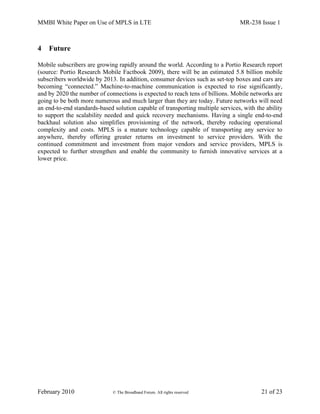 MMBI White Paper on Use of MPLS in LTE MR-238 Issue 1
February 2010 © The Broadband Forum. All rights reserved 21 of 23
4 Future
Mobile subscribers are growing rapidly around the world. According to a Portio Research report
(source: Portio Research Mobile Factbook 2009), there will be an estimated 5.8 billion mobile
subscribers worldwide by 2013. In addition, consumer devices such as set-top boxes and cars are
becoming “connected.” Machine-to-machine communication is expected to rise significantly,
and by 2020 the number of connections is expected to reach tens of billions. Mobile networks are
going to be both more numerous and much larger than they are today. Future networks will need
an end-to-end standards-based solution capable of transporting multiple services, with the ability
to support the scalability needed and quick recovery mechanisms. Having a single end-to-end
backhaul solution also simplifies provisioning of the network, thereby reducing operational
complexity and costs. MPLS is a mature technology capable of transporting any service to
anywhere, thereby offering greater returns on investment to service providers. With the
continued commitment and investment from major vendors and service providers, MPLS is
expected to further strengthen and enable the community to furnish innovative services at a
lower price.
 