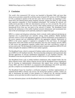 MMBI White Paper on Use of MPLS in LTE MR-238 Issue 1
February 2010 © The Broadband Forum. All rights reserved 22 of 23
5 Conclusion
The world’s first commercial LTE service was launched in December 2009, and more than
dozen service providers around the world have plans to launch LTE services in 2010. Migration
to LTE is expected to quicken in the next few years. Service providers are migrating to LTE-
based RAN and Ethernet-based packet backhaul networks, gaining the ability to offer mobile
data capacities comparable to fixed broadband technologies. The resulting 4G network will
enable service providers to offer new data-intensive services at a low cost per bit. The service
providers’ goal is to deliver these new services while making optimal use of the network and
guaranteeing SLAs from any one point in the network to another. The Broadband Forum
specifies the architecture of the mobile backhaul network infrastructure and recommends how
state-of-the-art technologies can be optimally employed to support that goal.
MPLS is a mature and ubiquitous technology which is already widely deployed and playing an
important role in packet-based core networks solving similar problems. Mobile backhaul
networks consist of access and aggregation segments. Ethernet technologies can be deployed in
the access segment and can complement MPLS in the aggregation segment. Deployment of
MPLS in the access segment is expected to strengthen in the near future. In converged
deployments where both mobile and fixed subscribers share the same transport network, MPLS
in both access and aggregation segments enables better and more cost-effective control of
services end-to-end. The development of additional packet transport capabilities (MPLS-TP) will
further strengthen the adoption of MPLS in new market segments.
The Broadband Forum, which is composed of leading vendors and service providers, defines the
use of MPLS in LTE backhaul networks. The forum develops architecture and requirements that
describe application of relevant standardized technologies in LTE backhaul networks. The
Broadband Forum has also published a tutorial on MPLS use in LTE backhaul networks.
The Broadband Forum work in mobile backhaul complements other standard bodies like the
Metro Ethernet Forum. MEF defines Ethernet services and the Broadband Forum complements
this by focusing on implementation infrastructures that support these services. Broadband
Forum, MEF, and ITU-T Q13/SG15, in conjunction with technologies from IETF and IEEE,
provide a complete set of standards needed to build mobile backhaul solutions.
The Broadband Forum has launched a certification program to facilitate implementations of
standards-based MPLS solutions and services. By having their products certified, vendors are
able to demonstrate the quality of their products at a reduced cost. By choosing certified
products, service providers are able to launch new services at a reduced time to market.
For more information please visit the Broadband Forum site at www.broadband-forum.org.
 