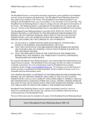 MMBI White Paper on Use of MPLS in LTE MR-238 Issue 1
February 2010 © The Broadband Forum. All rights reserved 23 of 23
Notice
The Broadband Forum is a non-profit corporation organized to create guidelines for broadband
network system development and deployment. This Broadband Forum Marketing Report has
been approved by members of the Forum. This Broadband Forum Marketing Report is not
binding on the Broadband Forum, any of its members, or any developer or service provider. This
Broadband Forum Marketing Report is subject to change, but only with approval of members of
the Forum. This Marketing Report is copyrighted by the Broadband Forum, and all rights are
reserved. Portions of this Marketing Report may be copyrighted by Broadband Forum members.
This Broadband Forum Marketing Report is provided AS IS, WITH ALL FAULTS. ANY
PERSON HOLDING A COPYRIGHT IN THIS BROADBAND FORUM MARKETING
REPORT, OR ANY PORTION THEREOF, DISCLAIMS TO THE FULLEST EXTENT
PERMITTED BY LAW ANY REPRESENTATION OR WARRANTY, EXPRESS OR
IMPLIED, INCLUDING, BUT NOT LIMITED TO, ANY WARRANTY:
(A) OF ACCURACY, COMPLETENESS, MERCHANTABILITY, FITNESS FOR A
PARTICULAR PURPOSE, NON-INFRINGEMENT, OR TITLE;
(B) THAT THE CONTENTS OF THIS BROADBAND FORUM MARKETING REPORT
ARE SUITABLE FOR ANY PURPOSE, EVEN IF THAT PURPOSE IS KNOWN TO
THE COPYRIGHT HOLDER;
(C) THAT THE IMPLEMENTATION OF THE CONTENTS OF THE MARKETING
REPORT WILL NOT INFRINGE ANY THIRD PARTY PATENTS, COPYRIGHTS,
TRADEMARKS OR OTHER RIGHTS.
By using this Broadband Forum Marketing Report, users acknowledge that implementation may
require licenses to patents. The Broadband Forum encourages but does not require its members
to identify such patents. For a list of declarations made by Broadband Forum member
companies, please see http://www.broadband-forum.org. No assurance is given that licenses to
patents necessary to implement this Marketing Report will be available for license at all or on
reasonable and non-discriminatory terms.
ANY PERSON HOLDING A COPYRIGHT IN THIS BROADBAND FORUM MARKETING
REPORT, OR ANY PORTION THEREOF, DISCLAIMS TO THE FULLEST EXTENT
PERMITTED BY LAW (A) ANY LIABILITY (INCLUDING DIRECT, INDIRECT, SPECIAL,
OR CONSEQUENTIAL DAMAGES UNDER ANY LEGAL THEORY) ARISING FROM OR
RELATED TO THE USE OF OR RELIANCE UPON THIS MARKETING REPORT; AND (B)
ANY OBLIGATION TO UPDATE OR CORRECT THIS MARKETING REPORT.
Broadband Forum Marketing Reports may be copied, downloaded, stored on a server or
otherwise re-distributed in their entirety only, and may not be modified without the advance
written permission of the Broadband Forum.
The text of this notice must be included in all copies of this Broadband Forum Marketing Report.
End of Broadband Forum Marketing Report MR-238
 