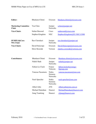 MMBI White Paper on Use of MPLS in LTE MR-238 Issue 1
February 2010 © The Broadband Forum. All rights reserved 3 of 23
Editor: Bhaskara Chinni Ericsson bhaskara.chinni@ericsson.com
Marketing Committee
Chair
Yue Chen Juniper
Networks
ychen@juniper.net
Vice-Chairs Sultan Dawood Cisco sudawood@cisco.com
Stephen Kingdom NEC Stephen.Kingdom@EU.NEC.COM
IP/MPLS&Core
WG Chair
Rao Cherukuri Juniper
Networks
rao.cherukuri@juniper.net
Vice-Chairs David Sinicrope Ericsson David.Sinicrope@ericsson.com
Drew Rexrode Verizon charles.a.rexrode@verizon.com
Contributors Bhaskara Chinni Ericsson bhaskara.chinni@ericsson.com
Nikhil Shah Juniper
Networks
nshah@juniper.net
Fabien Le Clech France
Telecom
fabien.leclech@orange-
ftgroup.com
Vanessa Nacamura Nokia
Siemens
Networks
vanessa.nacamura@nsn.com
Nurit Sprecher Nokia
Siemens
Networks
nurit.sprecher@nsn.com
Albert John ZTE Albert.john@zte.com.cn
Michael Hanrahan Huawei MichaelHanrahan@huawei.com
Jiang Yuanlong Huawei yljiang@huawei.com
 