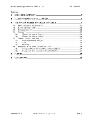 MMBI White Paper on Use of MPLS in LTE MR-238 Issue 1
February 2010 © The Broadband Forum. All rights reserved 4 of 23
Contents
1 EXECUTIVE SUMMARY .................................................................................................. 5
2 MARKET TRENDS AND CHALLENGES....................................................................... 6
3 THE MPLS IN MOBILE BACKHAUL INITIATIVE..................................................... 9
3.1 MIGRATION FROM 2G/3G TO LTE................................................................................. 10
3.2 LAYER 2/LAYER 3 VPN................................................................................................. 11
3.3 SYNCHRONIZATION........................................................................................................ 12
3.4 SECURITY....................................................................................................................... 14
3.4.1 What are the security issues?................................................................................ 14
3.4.2 What are the security options? ............................................................................. 14
3.5 SERVICE QUALITY ASSURANCE ..................................................................................... 15
3.5.1 Traffic Engineering and QoS................................................................................ 16
3.5.2 OAM...................................................................................................................... 16
3.5.3 Resiliency.............................................................................................................. 17
3.6 SYNERGIES IN THE MOBILE BACKHAUL SPACE.............................................................. 18
3.6.1 Synergy in Mobile Backhaul Standardization Efforts........................................... 18
3.6.2 Synergy with Next-Generation Broadband Network ............................................ 20
4 FUTURE.............................................................................................................................. 21
5 CONCLUSION ................................................................................................................... 22
 