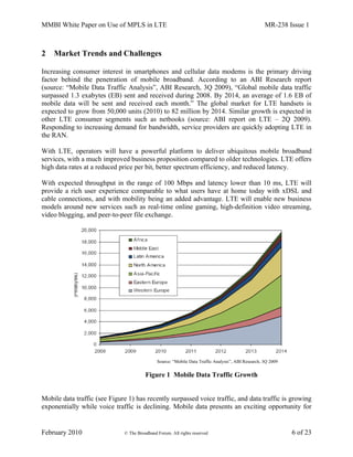 MMBI White Paper on Use of MPLS in LTE MR-238 Issue 1
February 2010 © The Broadband Forum. All rights reserved 6 of 23
2 Market Trends and Challenges
Increasing consumer interest in smartphones and cellular data modems is the primary driving
factor behind the penetration of mobile broadband. According to an ABI Research report
(source: “Mobile Data Traffic Analysis”, ABI Research, 3Q 2009), “Global mobile data traffic
surpassed 1.3 exabytes (EB) sent and received during 2008. By 2014, an average of 1.6 EB of
mobile data will be sent and received each month.” The global market for LTE handsets is
expected to grow from 50,000 units (2010) to 82 million by 2014. Similar growth is expected in
other LTE consumer segments such as netbooks (source: ABI report on LTE – 2Q 2009).
Responding to increasing demand for bandwidth, service providers are quickly adopting LTE in
the RAN.
With LTE, operators will have a powerful platform to deliver ubiquitous mobile broadband
services, with a much improved business proposition compared to older technologies. LTE offers
high data rates at a reduced price per bit, better spectrum efficiency, and reduced latency.
With expected throughput in the range of 100 Mbps and latency lower than 10 ms, LTE will
provide a rich user experience comparable to what users have at home today with xDSL and
cable connections, and with mobility being an added advantage. LTE will enable new business
models around new services such as real-time online gaming, high-definition video streaming,
video blogging, and peer-to-peer file exchange.
Figure 1 Mobile Data Traffic Growth
Mobile data traffic (see Figure 1) has recently surpassed voice traffic, and data traffic is growing
exponentially while voice traffic is declining. Mobile data presents an exciting opportunity for
Source: “Mobile Data Traffic Analysis”, ABI Research, 3Q 2009
 