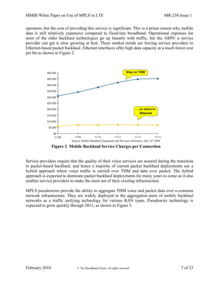 MMBI White Paper on Use of MPLS in LTE MR-238 Issue 1
February 2010 © The Broadband Forum. All rights reserved 7 of 23
operators, but the cost of providing this service is significant. This is a prime reason why mobile
data is still relatively expensive compared to fixed-line broadband. Operational expenses for
most of the older backhaul technologies go up linearly with traffic, but the ARPU a service
provider can get is slow growing at best. These market trends are forcing service providers to
Ethernet-based packet backhaul. Ethernet interfaces offer high data capacity at a much lower cost
per bit as shown in Figure 2.
Figure 2 Mobile Backhaul Service Charges per Connection
Service providers require that the quality of their voice services are assured during the transition
to packet-based backhaul, and hence a majority of current packet backhaul deployments use a
hybrid approach where voice traffic is carried over TDM and data over packet. The hybrid
approach is expected to dominate packet backhaul deployments for many years to come as it also
enables service providers to make the most out of their existing infrastructure.
MPLS pseudowires provide the ability to aggregate TDM voice and packet data over a common
network infrastructure. They are widely deployed in the aggregation parts of mobile backhaul
networks as a traffic unifying technology for various RAN types. Pseudowire technology is
expected to grow quickly through 2013, as shown in Figure 3.
Source: Mobile Backhaul Equipment and Services, Infonetics, July 16th
2009
 