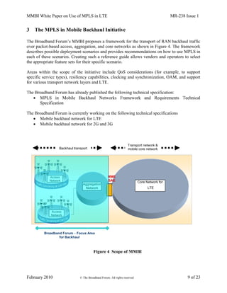 MMBI White Paper on Use of MPLS in LTE MR-238 Issue 1
February 2010 © The Broadband Forum. All rights reserved 9 of 23
3 The MPLS in Mobile Backhaul Initiative
The Broadband Forum’s MMBI proposes a framework for the transport of RAN backhaul traffic
over packet-based access, aggregation, and core networks as shown in Figure 4. The framework
describes possible deployment scenarios and provides recommendations on how to use MPLS in
each of these scenarios. Creating such a reference guide allows vendors and operators to select
the appropriate feature sets for their specific scenario.
Areas within the scope of the initiative include QoS considerations (for example, to support
specific service types), resiliency capabilities, clocking and synchronization, OAM, and support
for various transport network layers and LTE.
The Broadband Forum has already published the following technical specification:
 MPLS in Mobile Backhaul Networks Framework and Requirements Technical
Specification
The Broadband Forum is currently working on the following technical specifications
 Mobile backhaul network for LTE
 Mobile backhaul network for 2G and 3G
Figure 4 Scope of MMBI
Access
Network
Access
Network
Backhaul transport
Aggregation
Network
Transport network &
mobile core network
Broadband Forum – Focus Area
for Backhaul
Core Network for
LTE
MME
SAE
 