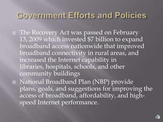    The Recovery Act was passed on February
    13, 2009 which invested $7 billion to expand
    broadband access nationwide that improved
    broadband connectivity in rural areas, and
    increased the Internet capability in
    libraries, hospitals, schools, and other
    community buildings
   National Broadband Plan (NBP) provide
    plans, goals, and suggestions for improving the
    access of broadband, affordability, and high-
    speed Internet performance.
 