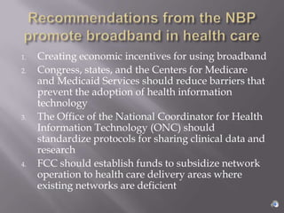 1.   Creating economic incentives for using broadband
2.   Congress, states, and the Centers for Medicare
     and Medicaid Services should reduce barriers that
     prevent the adoption of health information
     technology
3.   The Office of the National Coordinator for Health
     Information Technology (ONC) should
     standardize protocols for sharing clinical data and
     research
4.   FCC should establish funds to subsidize network
     operation to health care delivery areas where
     existing networks are deficient
 