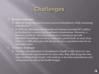    Business challenges
     difficult to provide and increase access to broadband, while remaining
       cost-effective
     In 2010, the Massachusetts Broadband Institute provided $71 million
       in funding for constructing broadband infrastructure. However, a
       business model for telecommunications is missing to provide
       affordable broadband service to customers, particularly in rural areas
       where it is difficult to provide service to a low population area for an
       affordable price
   Economic challenges
     The idea and utilization of broadband in health is still relatively new
       and will remain experimental for some time, thus pilot programs that
       were mentioned previously will continue to be extra expenditures and
       will continue to add to the health budget
 