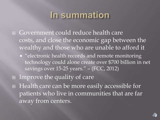    Government could reduce health care
    costs, and close the economic gap between the
    wealthy and those who are unable to afford it
       “electronic health records and remote monitoring
        technology could alone create over $700 billion in net
        savings over 15-25 years.” – (FCC, 2012)
   Improve the quality of care
   Health care can be more easily accessible for
    patients who live in communities that are far
    away from centers.
 