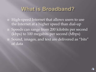    High-speed Internet that allows users to use
    the Internet at a higher speed than dial-up
   Speeds can range from 200 kilobits per second
    (kbps) to 100 megabits per second (Mbps)
   Sound, images, and text are delivered as “bits”
    of data
 