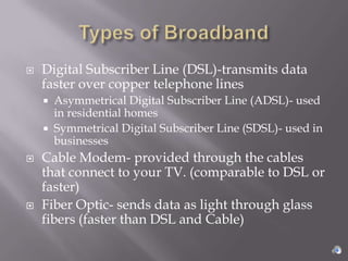    Digital Subscriber Line (DSL)-transmits data
    faster over copper telephone lines
       Asymmetrical Digital Subscriber Line (ADSL)- used
        in residential homes
       Symmetrical Digital Subscriber Line (SDSL)- used in
        businesses
   Cable Modem- provided through the cables
    that connect to your TV. (comparable to DSL or
    faster)
   Fiber Optic- sends data as light through glass
    fibers (faster than DSL and Cable)
 