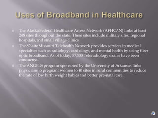    The Alaska Federal Healthcare Access Network (AFHCAN) links at least
    248 sites throughout the state. These sites include military sites, regional
    hospitals, and small village clinics.
   The 82-site Missouri Telehealth Network provides services in medical
    specialties such as radiology, cardiology, and mental health by using fiber
    optic broadband. As of today, 57,500 Teleradiology exams have been
    conducted.
   The ANGELS program sponsored by the University of Arkansas links
    physicians to pregnant women to 40 sites in rural communities to reduce
    the rate of low birth weight babies and better pre-natal care.
 