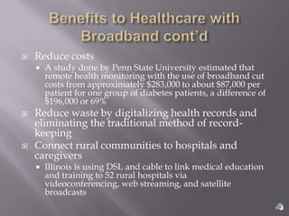    Reduce costs
       A study done by Penn State University estimated that
        remote health monitoring with the use of broadband cut
        costs from approximately $283,000 to about $87,000 per
        patient for one group of diabetes patients, a difference of
        $196,000 or 69%
   Reduce waste by digitalizing health records and
    eliminating the traditional method of record-
    keeping
   Connect rural communities to hospitals and
    caregivers
       Illinois is using DSL and cable to link medical education
        and training to 52 rural hospitals via
        videoconferencing, web streaming, and satellite
        broadcasts
 