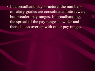 • In a broadband pay structure, the numbers
  of salary grades are consolidated into fewer,
  but broader, pay ranges. In broadbanding,
  the spread of the pay ranges is wider and
  there is less overlap with other pay ranges.
 