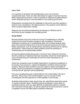 Just a Tool
It is important to remember that broadbanding is just one of several
compensation tools. There are other alternatives to support movement toward a
flatter organizational structure. It also is possible to implement broadbanding for
certain employee groups to correct problems in the existing pay structure.
Organizations constantly face the challenge to improve the way they operate to
become more competitive in the global economy. Pay systems can be effective
tools to support organization change.
Research has found that broadbanding has become an effective tool for
administering pay strategies and managing growth.
Going Global
Business leaders around the world are turning to broadbanding to internally
support the structural business changes to stay competitive. Companies
worldwide are picking up on broadbanding ideas and concepts because other
parts of the world are facing some of the same business pressures the United
States experienced, such as reengineering, downsizing and the push to improve
performance. These pressures create conditions where the attributes of
broadbanding can be appropriately applied.
Driving the global broadbanding growth is business need. Research has found
that the overall set of objectives that lead companies outside the United States to
pursue broadbanding are essentially the same as those expressed by U.S.
corporations.
Where the complexity arises for global organizations considering broadbands is
the diverse socio-economic, cultural and legislative conditions among business
locations. Because these conditions vary from region to region and locality to
locality, the first consideration in adapting broadbanding is understanding that the
"one-size-fits-all" approach will be problematic.
The way a broadbanding plan is administered in the United States may fail in
Germany. What works in the United Kingdom may not succeed in Asia.
Consequently, the best approach is to think globally, but act locally.
All global implementation plans should have set, well-defined parameters based
on overall corporate values. Flexibility needs to be allowed in some areas so
worldwide business units can apply different broadbanding options to support
their individual business plans, as well as respond to the socio-economic, cultural
or legislative issues that affect global workplaces differently.
 