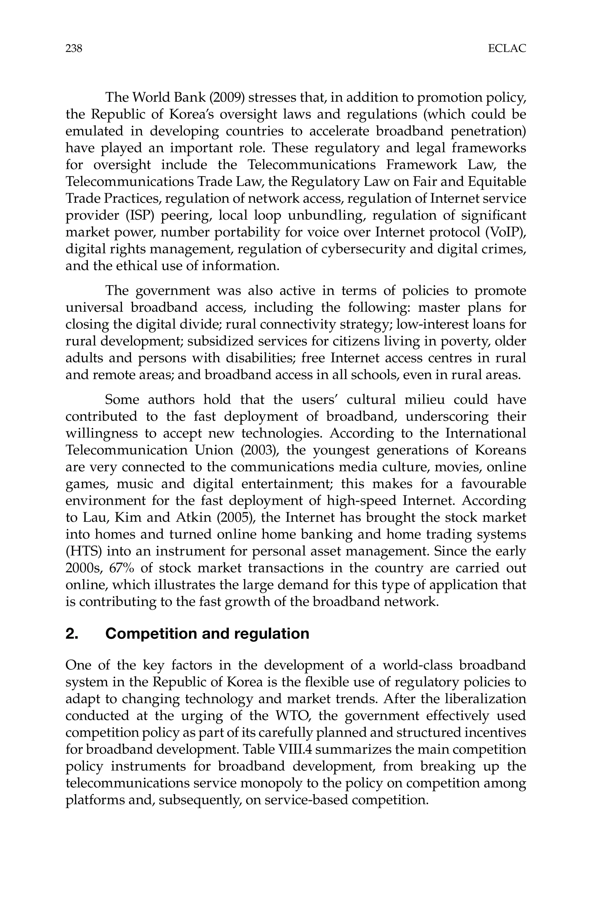 238 ECLAC 
The World Bank (2009) stresses that, in addition to promotion policy, 
the Republic of Korea’s oversight laws and regulations (which could be 
emulated in developing countries to accelerate broadband penetration) 
have played an important role. These regulatory and legal frameworks 
for oversight include the Telecommunications Framework Law, the 
Telecommunications Trade Law, the Regulatory Law on Fair and Equitable 
Trade Practices, regulation of network access, regulation of Internet service 
provider (ISP) peering, local loop unbundling, regulation of significant 
market power, number portability for voice over Internet protocol (VoIP), 
digital rights management, regulation of cybersecurity and digital crimes, 
and the ethical use of information. 
The government was also active in terms of policies to promote 
universal broadband access, including the following: master plans for 
closing the digital divide; rural connectivity strategy; low-interest loans for 
rural development; subsidized services for citizens living in poverty, older 
adults and persons with disabilities; free Internet access centres in rural 
and remote areas; and broadband access in all schools, even in rural areas. 
Some authors hold that the users’ cultural milieu could have 
contributed to the fast deployment of broadband, underscoring their 
willingness to accept new technologies. According to the International 
Telecommunication Union (2003), the youngest generations of Koreans 
are very connected to the communications media culture, movies, online 
games, music and digital entertainment; this makes for a favourable 
environment for the fast deployment of high-speed Internet. According 
to Lau, Kim and Atkin (2005), the Internet has brought the stock market 
into homes and turned online home banking and home trading systems 
(HTS) into an instrument for personal asset management. Since the early 
2000s, 67% of stock market transactions in the country are carried out 
online, which illustrates the large demand for this type of application that 
is contributing to the fast growth of the broadband network. 
2. Competition and regulation 
One of the key factors in the development of a world-class broadband 
system in the Republic of Korea is the flexible use of regulatory policies to 
adapt to changing technology and market trends. After the liberalization 
conducted at the urging of the WTO, the government effectively used 
competition policy as part of its carefully planned and structured incentives 
for broadband development. Table VIII.4 summarizes the main competition 
policy instruments for broadband development, from breaking up the 
telecommunications service monopoly to the policy on competition among 
platforms and, subsequently, on service-based competition. 
 