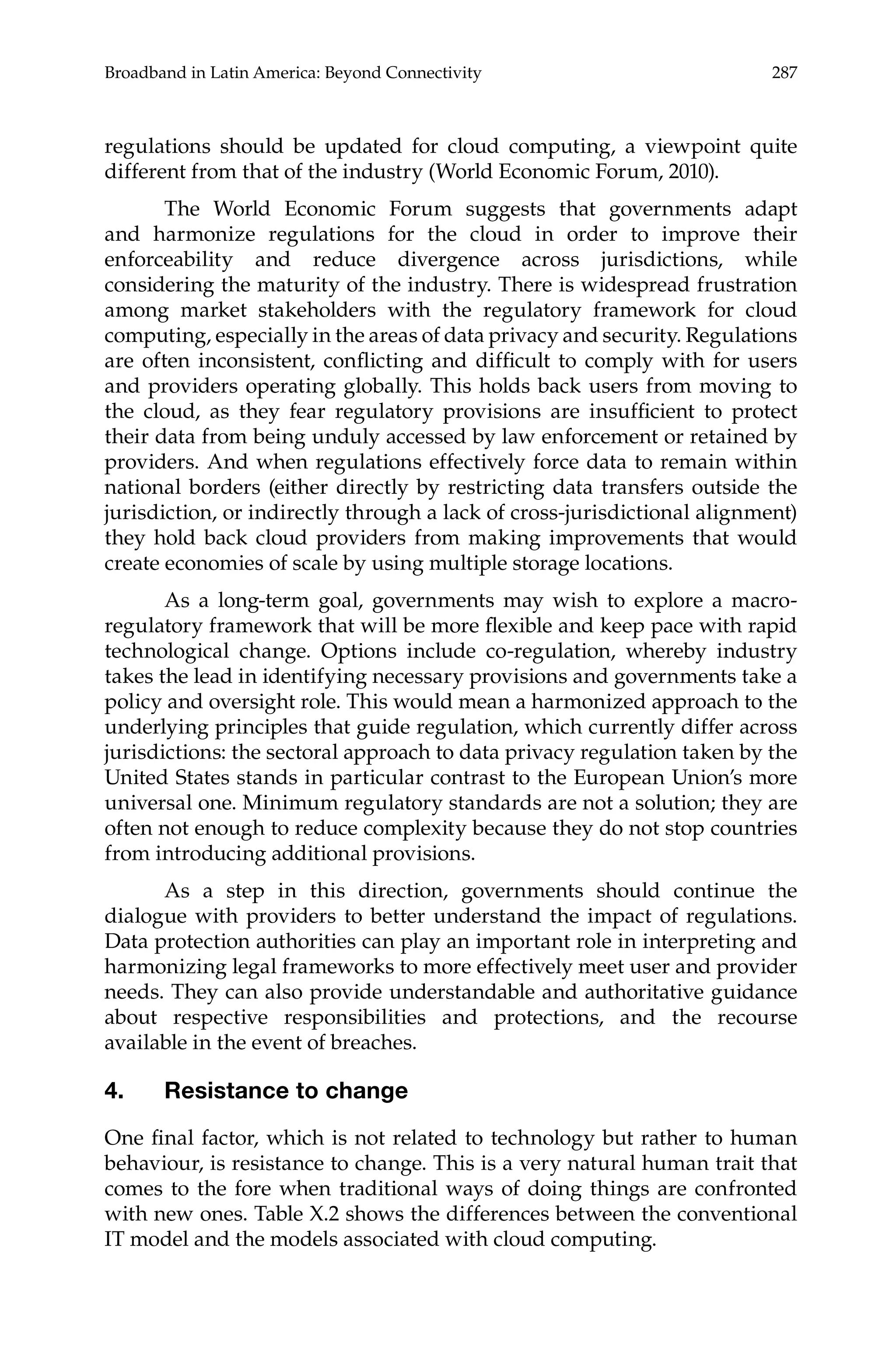 Broadband in Latin America: Beyond Connectivity 287 
regulations should be updated for cloud computing, a viewpoint quite 
different from that of the industry (World Economic Forum, 2010). 
The World Economic Forum suggests that governments adapt 
and harmonize regulations for the cloud in order to improve their 
enforceability and reduce divergence across jurisdictions, while 
considering the maturity of the industry. There is widespread frustration 
among market stakeholders with the regulatory framework for cloud 
computing, especially in the areas of data privacy and security. Regulations 
are often inconsistent, conflicting and difficult to comply with for users 
and providers operating globally. This holds back users from moving to 
the cloud, as they fear regulatory provisions are insufficient to protect 
their data from being unduly accessed by law enforcement or retained by 
providers. And when regulations effectively force data to remain within 
national borders (either directly by restricting data transfers outside the 
jurisdiction, or indirectly through a lack of cross-jurisdictional alignment) 
they hold back cloud providers from making improvements that would 
create economies of scale by using multiple storage locations. 
As a long-term goal, governments may wish to explore a macro-regulatory 
framework that will be more flexible and keep pace with rapid 
technological change. Options include co-regulation, whereby industry 
takes the lead in identifying necessary provisions and governments take a 
policy and oversight role. This would mean a harmonized approach to the 
underlying principles that guide regulation, which currently differ across 
jurisdictions: the sectoral approach to data privacy regulation taken by the 
United States stands in particular contrast to the European Union’s more 
universal one. Minimum regulatory standards are not a solution; they are 
often not enough to reduce complexity because they do not stop countries 
from introducing additional provisions. 
As a step in this direction, governments should continue the 
dialogue with providers to better understand the impact of regulations. 
Data protection authorities can play an important role in interpreting and 
harmonizing legal frameworks to more effectively meet user and provider 
needs. They can also provide understandable and authoritative guidance 
about respective responsibilities and protections, and the recourse 
available in the event of breaches. 
4. Resistance to change 
One final factor, which is not related to technology but rather to human 
behaviour, is resistance to change. This is a very natural human trait that 
comes to the fore when traditional ways of doing things are confronted 
with new ones. Table X.2 shows the differences between the conventional 
IT model and the models associated with cloud computing. 
 