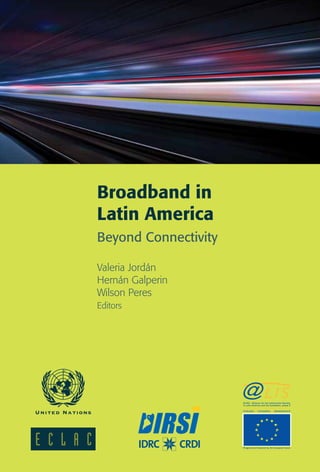Broadband in 
Latin America 
Beyond Connectivity 
Valeria Jordán 
Hernán Galperin 
Wilson Peres 
Editors 
@LIS2 - Alliance for the Information Society 
in Latin America and the Caribbean, phase 2 
inclusion innovation development 
Programme financied by the European Union 
 