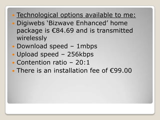    Technological options available to me:
   Digiwebs ‘Bizwave Enhanced’ home
    package is €84.69 and is transmitted
    wirelessly
   Download speed – 1mbps
   Upload speed – 256kbps
   Contention ratio – 20:1
   There is an installation fee of €99.00
 