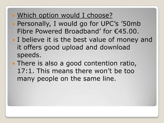  Which option would I choose?
 Personally, I would go for UPC’s ’50mb
  Fibre Powered Broadband’ for €45.00.
 I believe it is the best value of money and
  it offers good upload and download
  speeds.
 There is also a good contention ratio,
  17:1. This means there won’t be too
  many people on the same line.
 