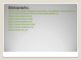    Bibliography:
   http://www.getbroadband.ie/business_broadband_deals.php?Cou
    nty=Dublin%20South&Area=Deansgrange&at=2
   http://www.digiweb.ie/
   http://www.eircom.net/
   http://www.imagine.ie/
   http://www.strencom.net/
   http://www.vodafone.ie/
   http://www.upc.ie/
 