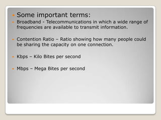    Some important terms:
   Broadband - Telecommunications in which a wide range of
    frequencies are available to transmit information.

   Contention Ratio – Ratio showing how many people could
    be sharing the capacity on one connection.

   Kbps – Kilo Bites per second

   Mbps – Mega Bites per second
 
