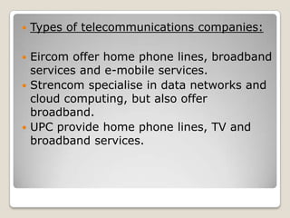    Types of telecommunications companies:

 Eircom offer home phone lines, broadband
  services and e-mobile services.
 Strencom specialise in data networks and
  cloud computing, but also offer
  broadband.
 UPC provide home phone lines, TV and
  broadband services.
 