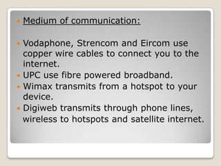    Medium of communication:

 Vodaphone, Strencom and Eircom use
  copper wire cables to connect you to the
  internet.
 UPC use fibre powered broadband.
 Wimax transmits from a hotspot to your
  device.
 Digiweb transmits through phone lines,
  wireless to hotspots and satellite internet.
 