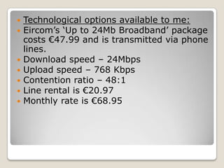    Technological options available to me:
   Eircom’s ‘Up to 24Mb Broadband’ package
    costs €47.99 and is transmitted via phone
    lines.
   Download speed – 24Mbps
   Upload speed – 768 Kbps
   Contention ratio – 48:1
   Line rental is €20.97
   Monthly rate is €68.95
 