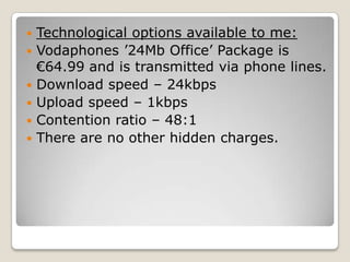    Technological options available to me:
   Vodaphones ’24Mb Office’ Package is
    €64.99 and is transmitted via phone lines.
   Download speed – 24kbps
   Upload speed – 1kbps
   Contention ratio – 48:1
   There are no other hidden charges.
 