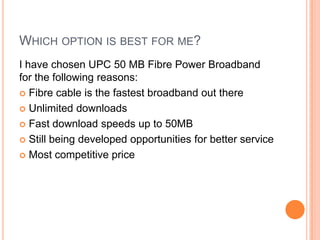 WHICH OPTION IS BEST FOR ME?
I have chosen UPC 50 MB Fibre Power Broadband
for the following reasons:
 Fibre cable is the fastest broadband out there

 Unlimited downloads

 Fast download speeds up to 50MB

 Still being developed opportunities for better service

 Most competitive price
 