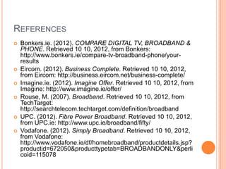 REFERENCES
   Bonkers.ie. (2012). COMPARE DIGITAL TV, BROADBAND &
    PHONE. Retrieved 10 10, 2012, from Bonkers:
    http://www.bonkers.ie/compare-tv-broadband-phone/your-
    results
   Eircom. (2012). Business Complete. Retrieved 10 10, 2012,
    from Eircom: http://business.eircom.net/business-complete/
   Imagine.ie. (2012). Imagine Offer. Retrieved 10 10, 2012, from
    Imagine: http://www.imagine.ie/offer/
   Rouse, M. (2007). Broadband. Retrieved 10 10, 2012, from
    TechTarget:
    http://searchtelecom.techtarget.com/definition/broadband
   UPC. (2012). Fibre Power Broadband. Retrieved 10 10, 2012,
    from UPC.ie: http://www.upc.ie/broadband/fifty/
   Vodafone. (2012). Simply Broadband. Retrieved 10 10, 2012,
    from Vodafone:
    http://www.vodafone.ie/df/homebroadband/productdetails.jsp?
    productid=672050&producttypetab=BROADBANDONLY&perli
    coid=115078
 