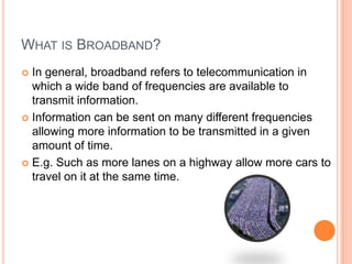 WHAT IS BROADBAND?
 In general, broadband refers to telecommunication in
  which a wide band of frequencies are available to
  transmit information.
 Information can be sent on many different frequencies
  allowing more information to be transmitted in a given
  amount of time.
 E.g. Such as more lanes on a highway allow more cars to
  travel on it at the same time.
 