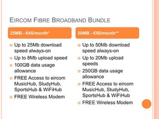 EIRCOM FIBRE BROADBAND BUNDLE
25MB - €45/month*            50MB - €50/month**

   Up to 25Mb download         Up to 50Mb download
    speed always-on              speed always-on
   Up to 8Mb upload speed      Up to 20Mb upload
   100GB data usage             speeds
    allowance                   250GB data usage
   FREE Access to eircom        allowance
    MusicHub, StudyHub,         FREE Access to eircom
    SportsHub & WiFiHub          MusicHub, StudyHub,
   FREE Wireless Modem          SportsHub & WiFiHub
                                FREE Wireless Modem
 