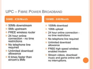 UPC – FIBRE POWER BROADBAND
50MB - €39/Month           100MB - €49/Month

   50Mb downstream           100Mb download
   5Mb upstream              10Mb upload
   FREE wireless router      24 hour online connection -
   24 hour online             no time restrictions
    connection - no time      No telephone line required
    restrictions              Unlimited download
   No telephone line          allowance
    required                  FREE high speed wireless
   Unlimited download         enabled modem
    allowance                 Stream videos, download
   6 times faster than        music and game online with
    eircom’s 8Mb               no interruptions.
 