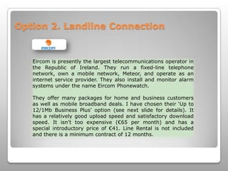 Option 2. Landline ConnectionEircom is presently the largest telecommunications operator in the Republic of Ireland. They run a fixed-line telephone network, own a mobile network, Meteor, and operate as an internet service provider. They also install and monitor alarm systems under the name EircomPhonewatch. They offer many packages for home and business customers as well as mobile broadband deals. I have chosen their ‘Up to 12/1Mb Business Plus’ option (see next slide for details). It has a relatively good upload speed and satisfactory download speed. It isn’t too expensive (€65 per month) and has a special introductory price of €41. Line Rental is not included and there is a minimum contract of 12 months.