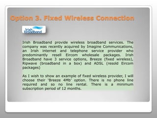 Option 3. Fixed Wireless ConnectionIrish Broadband provide wireless broadband services. The company was recently acquired by Imagine Communications, an Irish internet and telephone service provider who predominantly resell Eircom wholesale packages. Irish Broadband have 3 service options, Breeze (fixed wireless), Ripwave (broadband in a box) and ADSL (resold Eircom packages)As I wish to show an example of fixed wireless provider, I will choose their ‘Breeze 4Mb’ option. There is no phone line required and so no line rental. There is a minimum subscription period of 12 months.
