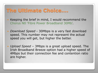The Ultimate Choice….Keeping the brief in mind, I would recommend the Chorus Ntl ‘Fibre Power Broadband 30Mb’.Download Speed - 30Mbps is a very fast download speed. This number may not represent the actual speed you will get, but higher the better. Upload Speed – 3Mbps is a great upload speed. The Irish Broadband Breeze option had a higher speed of 4Mbps but their connection fee and contention ratio are higher. 