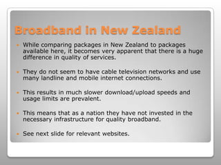 Broadband in New ZealandWhile comparing packages in New Zealand to packages available here, it becomes very apparent that there is a huge difference in quality of services. They do not seem to have cable television networks and use many landline and mobile internet connections.This results in much slower download/upload speeds and usage limits are prevalent.This means that as a nation they have not invested in the necessary infrastructure for quality broadband.See next slide for relevant websites.